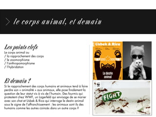 le corps animal, et demain
Les points clefs
Le corps animal ou	
  
/ la rapprochement des corps
/ le zoomorphisme
/ l’anthropomorphisme
/ l’hybridation
Et demain ?
Si le rapprochement des corps humains et animaux tend à faire
perdre son « animalité » aux animaux, elle pose ﬁnalement la
question de leur statut vis à vis de l’humain. Des fourmis qui
protestent chez WWF, un Lagerfeld qui envisage de se marier
avec son chat et Usbek & Rica qui interroge le destin animal
sous le signe de l’affranchissement : les animaux sont ils des
humains comme les autres coincés dans un autre corps ?
 