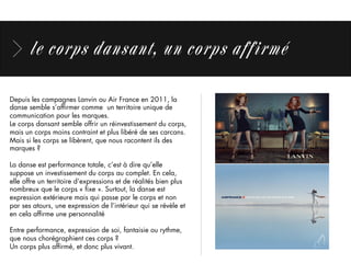 le corps dansant, un corps affirmé
Depuis les campagnes Lanvin ou Air France en 2011, la
danse semble s’afﬁrmer comme un territoire unique de
communication pour les marques.
Le corps dansant semble offrir un réinvestissement du corps,
mais un corps moins contraint et plus libéré de ses carcans.
Mais si les corps se libèrent, que nous racontent ils des
marques ?
La danse est performance totale, c’est à dire qu’elle
suppose un investissement du corps au complet. En cela,
elle offre un territoire d’expressions et de réalités bien plus
nombreux que le corps « ﬁxe ». Surtout, la danse est
expression extérieure mais qui passe par le corps et non
par ses atours, une expression de l’intérieur qui se révèle et
en cela afﬁrme une personnalité
 
Entre performance, expression de soi, fantaisie ou rythme,
que nous chorégraphient ces corps ?
Un corps plus afﬁrmé, et donc plus vivant.
 