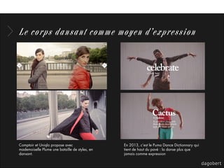Le corps dansant comme moyen d’expression
En 2013, c’est le Puma Dance Dictionnary qui
tient de haut du pavé : la danse plus que
jamais comme expression
Comptoir et Uniqlo propose avec
mademoiselle Plume une bataille de styles, en
dansant.
 