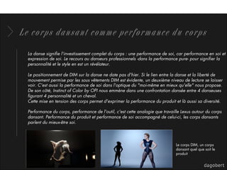 Le corps dansant comme performance du corps
La danse signiﬁe l'investissement complet du corps : une performance de soi, car performance en soi et
expression de soi. Le recours au danseurs professionnels -dans la performance pure- pour signiﬁer la
personnalité et le style en est un révélateur. 
Le positionnement de DIM sur la danse ne date pas d'hier. Si le lien entre la danse et la liberté de
mouvement permise par les sous vêtements DIM est évidente, un deuxième niveau de lecture se laisser
voir. C'est aussi la performance de soi dans l'optique du "moi-même en mieux qu'elle" nous propose.
De son côté, Instinct of Color by OPI nous emmène dans une confrontation dansée entre 4 danseuses
ﬁgurant 4 personnalité et un cheval.
Cette mise en tension des corps permet d'exprimer la performance du produit et là aussi sa diversité. 
Performance du corps, performance de l'outil, c'est cette analogie que travaille Lexus autour du corps
dansant. Performance du produit et performance de soi accompagné de celui-ci, les corps dansants
parlent du mieux-être soi. 
Le corps DIM, un corps
dansant quel que soit le
produit
 