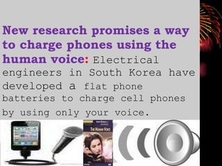 New research promises a way to charge phones using the human voice :  Electrical engineers in South Korea have developed  a  flat phone batteries to charge cell phones by using only your voice.   
