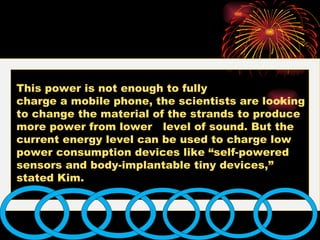 This power is not enough to fully  charge a mobile phone, the scientists are looking to change the material of the strands to produce more power from lower  level of sound. But the current energy level can be used to charge low power consumption devices like “self-powered sensors and body-implantable tiny devices,” stated Kim.  