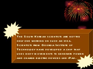 The South Korean scientists are not the only one working on such an idea. Scientists from Georgia Institute of Technology have developed a chip that uses body movements to generate power and charge electric devices like iPad.  