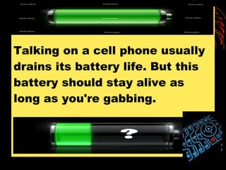 Talking on a cell phone usually drains its battery life. But this battery should stay alive as long as you're gabbing.  