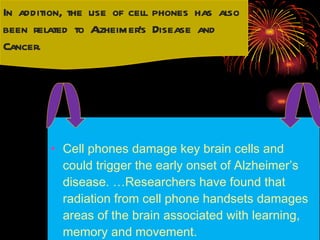 Cell phones damage key brain cells and could trigger the early onset of Alzheimer’s disease. …Researchers have found that radiation from cell phone handsets damages areas of the brain associated with learning, memory and movement.  In addition, the use of cell phones has also been related to Alzheimer’s Disease and Cancer.  