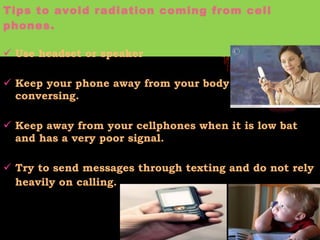 Tips to avoid radiation coming from cell phones. Use headset or speaker Keep your phone away from your body  when conversing.  Keep away from your cellphones when it is low bat and has a very poor signal.  Try to send messages through texting and do not rely heavily on calling.   
