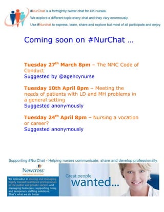 Coming soon on #NurChat …


Tuesday 27th March 8pm – The NMC Code of
Conduct
Suggested by @agencynurse

Tuesday 10th April 8pm – Meeting the
needs of patients with LD and MH problems in
a general setting
Suggested anonymously

Tuesday 24th April 8pm – Nursing a vocation
or career?
Suggested anonymously
 