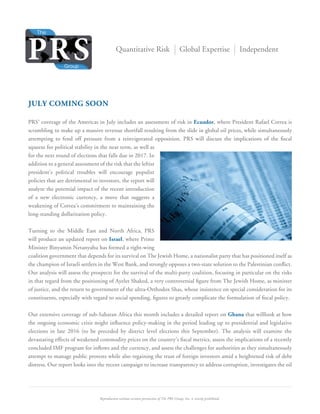 Reproduction without written permission of The PRS Group, Inc. is strictly prohibited.
Quantitative Risk Global Expertise Independent
JULY COMING SOON
PRS’ coverage of the Americas in July includes an assessment of risk in Ecuador, where President Rafael Correa is
scrambling to make up a massive revenue shortfall resulting from the slide in global oil prices, while simultaneously
attempting to fend off pressure from a reinvigorated opposition. PRS will discuss the implications of the ﬁscal
squeeze for political stability in the near term, as well as
for the next round of elections that falls due in 2017. In
addition to a general assessment of the risk that the leftist
president’s political troubles will encourage populist
policies that are detrimental to investors, the report will
analyze the potential impact of the recent introduction
of a new electronic currency, a move that suggests a
weakening of Correa’s commitment to maintaining the
long-standing dollarization policy.
Turning to the Middle East and North Africa, PRS
will produce an updated report on Israel, where Prime
Minister Binyamin Netanyahu has formed a right-wing
coalition government that depends for its survival on The Jewish Home, a nationalist party that has positioned itself as
the champion of Israeli settlers in the West Bank, and strongly opposes a two-state solution to the Palestinian conﬂict.
Our analysis will assess the prospects for the survival of the multi-party coalition, focusing in particular on the risks
in that regard from the positioning of Ayelet Shaked, a very controversial ﬁgure from The Jewish Home, as minister
of justice, and the return to government of the ultra-Orthodox Shas, whose insistence on special consideration for its
constituents, especially with regard to social spending, ﬁgures to greatly complicate the formulation of ﬁscal policy.
Our extensive coverage of sub-Saharan Africa this month includes a detailed report on Ghana that willlook at how
the ongoing economic crisis might inﬂuence policy-making in the period leading up to presidential and legislative
elections in late 2016 (to be preceded by district level elections this September). The analysis will examine the
devastating effects of weakened commodity prices on the country’s ﬁscal metrics, assess the implications of a recently
concluded IMF program for inﬂows and the currency, and assess the challenges for authorities as they simultaneously
attempt to manage public protests while also regaining the trust of foreign investors amid a heightened risk of debt
distress. Our report looks into the recent campaign to increase transparency to address corruption, investigates the oil
 