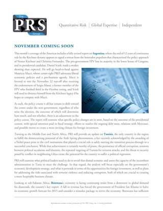 Reproduction without written permission of The PRS Group, Inc. is strictly prohibited.
Quantitative Risk Global Expertise Independent
NOVEMBER COMING SOON
This month’s coverage of the Americas includes a fully revised report on Argentina, where the end of 12 years of continuous
rule by the Kirchner dynasty appears to signal a retreat from the heterodox populism that characterized the policy approach
of Nestor Kirchner and Christina Fernandez. The pro-government FPV lost its majority in the lower house of Congress,
and its presidential candidate, Daniel Scioli, made a weaker
showing than expected. He will go head-to-head against
Mauricio Macri, whose center-right PRO advocates liberal
economic policies and a pro-business agenda. Macri is
favored to win the November 22 run-off after receiving
the endorsement of Sergio Massa, a former member of the
FPV who ﬁnished third in the October voting, and Scioli
will need to distance himself from the Kirchner legacy if he
hopes to compete with Macri.
As such, the policy course is all but certain to shift toward
the center under the next government, regardless of who
wins the election, the outcome of which will determine
how much, and not whether, there is an adjustment to the
policy course. The report will examine what speciﬁc policy changes are in store, based on the outcome of the presidential
contest, with special attention paid to ﬁscal strategy, efforts to resolve the ongoing debt mess, relations with Mercosur,
and possible moves to create a more inviting climate for foreign investment.
Turning to the Middle East and North Africa, PRS will provide an update on Tunisia, the only country in the region
to fulﬁll the democratizing potential of the Arab Spring phenomenon, a fact recently acknowledged by the awarding of
a Nobel peace prize to the civil institutions that played a crucial role is safely steering the transition process through to a
successful conclusion. While that achievement is certainly worthy of praise, the persistence of ofﬁcial corruption, tensions
between political secularists and Islamists, the repeated targeting of Tunisia for terrorist attacks, and the threat to security
posed by conﬂict in neighboring Libya create the potential for the country to suffer a political regression.
PRS will examine what political leaders need to do to avoid that dismal scenario, and assess the capacity of the incumbent
administration in Tunis to meet the challenge. In that regard, the analysis will focus especially on the government’s
economic development strategy, and what it portends in terms of the opportunities for foreign investment, as well as plans
for addressing the risks associated with terrorist violence and reducing corruption, both of which are crucial to creating
a more hospitable business climate.
Looking at sub-Saharan Africa, Botswana’s economy is facing continuing strain from a downturn in global demand
for diamonds, the country’s key export. A fall in revenue has forced the government of President Ian Khama to halve
its economic growth forecast for 2015 and consider a stimulus package to revive the economy. Botswana has sufﬁcient
 