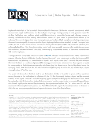 Reproduction without written permission of The PRS Group, Inc. is strictly prohibited.
Quantitative Risk Global Expertise Independent
Founded in 1979, the PRS Group is among the earliest commercial providers of political and country risk forecasts. Origi-
nally the Political Risk Services division of Frost & Sullivan, Inc. and then of UK-based IBC Group (now known as In-
forma), the ﬁrm occupies a niche market in the risk sector through the application of two globally recognized, proprietary,
quant-driven, and back-tested methodologies: Political Risk Services (PRS) and the International Country Risk Guide
(ICRG). A number of products based on these two risk rating systems are produced at regular intervals throughout the year.
The ﬁrm and its methodologies for assessing risk are the product of research conducted by Professors William Coplin and
Michael O’Leary of the Maxwell School of Public Affairs at Syracuse University in conjunction with the US Department
of State and the CIA. The overall goal was to develop an intellectually rigorous way of assessing the various components of
country risk that could be applied to a range of institutional settings. In the wake of the Iranian Revolution, where many
foreign ﬁrms were nationalized, the importance of the work intensiﬁed.
Our publications and data are used extensively worldwide by investors and businesses, colleges and universities, private
equity groups, and all of the main multilateral institutions.
Christopher McKee, PhD
CEO & Owner
Client Relations
Ofﬁce: +1 (315) 431-0511
Fax: +1 (315) 431-0200
custserv@prsgroup.com
Headquarters
The PRS Group, Inc.
5800 Heritage Landing Dr., Ste E
East Syracuse, New York
13057-9378 U.S.A.
www.PRSgroup.com
About Us Contact
heightened risk in light of the increasingly fragmented political spectrum. Neither the economic improvement, which
in any event is largely Dublin-centric, nor the small give-away budget putting austerity on hold, guarantee victory for
the Fine Gael-Labour party coalition, which would like to reform its partnership, having made collegiate progress in
restoring Ireland to macro-ﬁscal stability. The continued presence of “ghost towns” in provincial areas affected by the
real-estate blow-out, the legacy of the water charging debacle, and pockets of high unemployment fueling emigration are
all assessed, contrasting with the buoyant headline ﬁgures depicting a bailout country now back on track. Our report looks
at what this will all mean for the election outcome, for future political stability and for debt and deﬁcit reduction plans
as Fianna Fail and Sinn Fein, the main opposition parties battle it out alongside numerous other smaller interest groups
and unafﬁliated independents which collectively could scoop up a considerable number of seats in the slimmed-down
158-member legislature.
Turning to Eastern Europe, PRS will issue an update on Poland, where the conservative nationalist PiS has been returned
to power following elections held in late October. Jaroslaw Kaczynski’s party was expected to defeat the incumbent PO,
especially after the polarizing PiS leader named his deputy, Beata Szydlo, as the party’s candidate for prime minister.
However, the failure of a coalition of green and left-leaning parties to win the minimum vote share required to qualify
for representation in the Parliament unexpectedly added more than four dozen seats to the total distributed among the
qualifying parties, with the result that the PiS claimed an outright majority of seats in the 325-member Sejm, despite
winning less than 38% of the vote.
The update will discuss how the PiS is likely to use the freedom afforded by its ability to govern without a coalition
partner, focusing on the implications for relations with the EU, for the domestic business climate, and for economic
stability. In that regard, Kaczynski’s praise for the policy approach adopted by Hungary over the last several years, which
has included populist deviations from ﬁscal orthodoxy, episodes of hostility toward foreign investors, and frequent friction
with Brussels, highlights the potential for disconcerting developments that heighten risk. On a related note, PRS will also
examine the relationship between Kaczynski and Prime Minister Szydlo, as part of a broader assessment of the extent to
which the new government’s majority status improves its chances of surviving for a full term.
 
