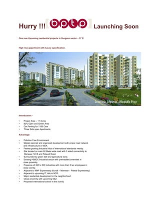 Hurry !!!                                                                  Launching Soon
One new Upcoming residential projects in Gurgaon sector – 37 D



High rise appartment with luxury specification.




Introduction:-

•    Project Area – 11 Acres
•    82% Open and Green Area
•    Car Parking for 1100 Cars
•    Three Side open Apartments

Advantage

•   Pollution Free Environment.
•   Master planned and organized development with proper road network
    and infrastructure in NCR.
•   Fastest growing Industrial Hub of International standards nearby.
•   Site located on main 60 Meter wide road with 3 sided connectivity to
     Manesar, NH 8 and Pataudi Road.
•   Surrounded by green belt and agricultural zone.
•   Existing HSIIDC Industrial sector with preinstalled amenities in
    close proximity.
•   Presence of 300 to 500 industries with more than 5 lac employees in
    close vicinity.
•   Adjacent to KMP Expressway (Kundli – Manesar – Palwal Expressway).
•   Adjacent to upcoming IT Hub in NCR.
•   Major residential development in the neighborhood.
•   Close proximity with upcoming SEZ.
•   Proposed international school in the vicinity
 