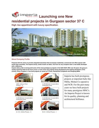 Launching one New
residential projects in Gurgaon sector 37 C
High rise appartment with luxury specification.




About Company Profile

Powered with the vision to provide integrated townships that encompass residential, commercial and office spaces with
world class amenities, The Imperia Group, earlier known as Astec, has from its very inception been a real estate developer
with a difference.
Imperia takes pride in having built some of the most prestigious projects in the Delhi NCR. With over 25 years, the group is
rapidly asserting itself as the front runner in most of the new projects being developed by the leading developers of the
country. Since inception, it has built projects as varied as IT Parks, Residential Complexes and Shopping Malls.


                                                                                      Imperia has built prestigious
                                                                                      projects at important hubs like
                                                                                      Okhla, Mohan Co-operative
                                                                                      and NCR. For the past many
                                                                                      years we have built projects
                                                                                      for many prestigious MNC's.
                                                                                      An Imperia Project is known
                                                                                      for its quality, planning and
                                                                                      architectural brilliance.
 