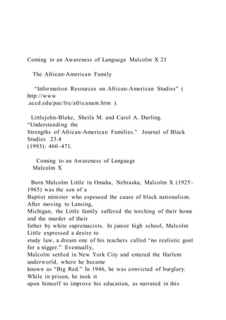 Coming to an Awareness of Language Malcolm X 21
The African-American Family
“Information Resources on African-American Studies” (
http://www
.accd.edu/pac/lrc/africanam.htm ).
Littlejohn-Blake, Sheila M. and Carol A. Darling.
“Understanding the
Strengths of African-American Families.” Journal of Black
Studies 23.4
(1993): 460–471.
Coming to an Awareness of Language
Malcolm X
Born Malcolm Little in Omaha, Nebraska, Malcolm X (1925–
1965) was the son of a
Baptist minister who espoused the cause of black nationalism.
After moving to Lansing,
Michigan, the Little family suffered the torching of their home
and the murder of their
father by white supremacists. In junior high school, Malcolm
Little expressed a desire to
study law, a dream one of his teachers called “no realistic goal
for a nigger.” Eventually,
Malcolm settled in New York City and entered the Harlem
underworld, where he became
known as “Big Red.” In 1946, he was convicted of burglary.
While in prison, he took it
upon himself to improve his education, as narrated in this
 