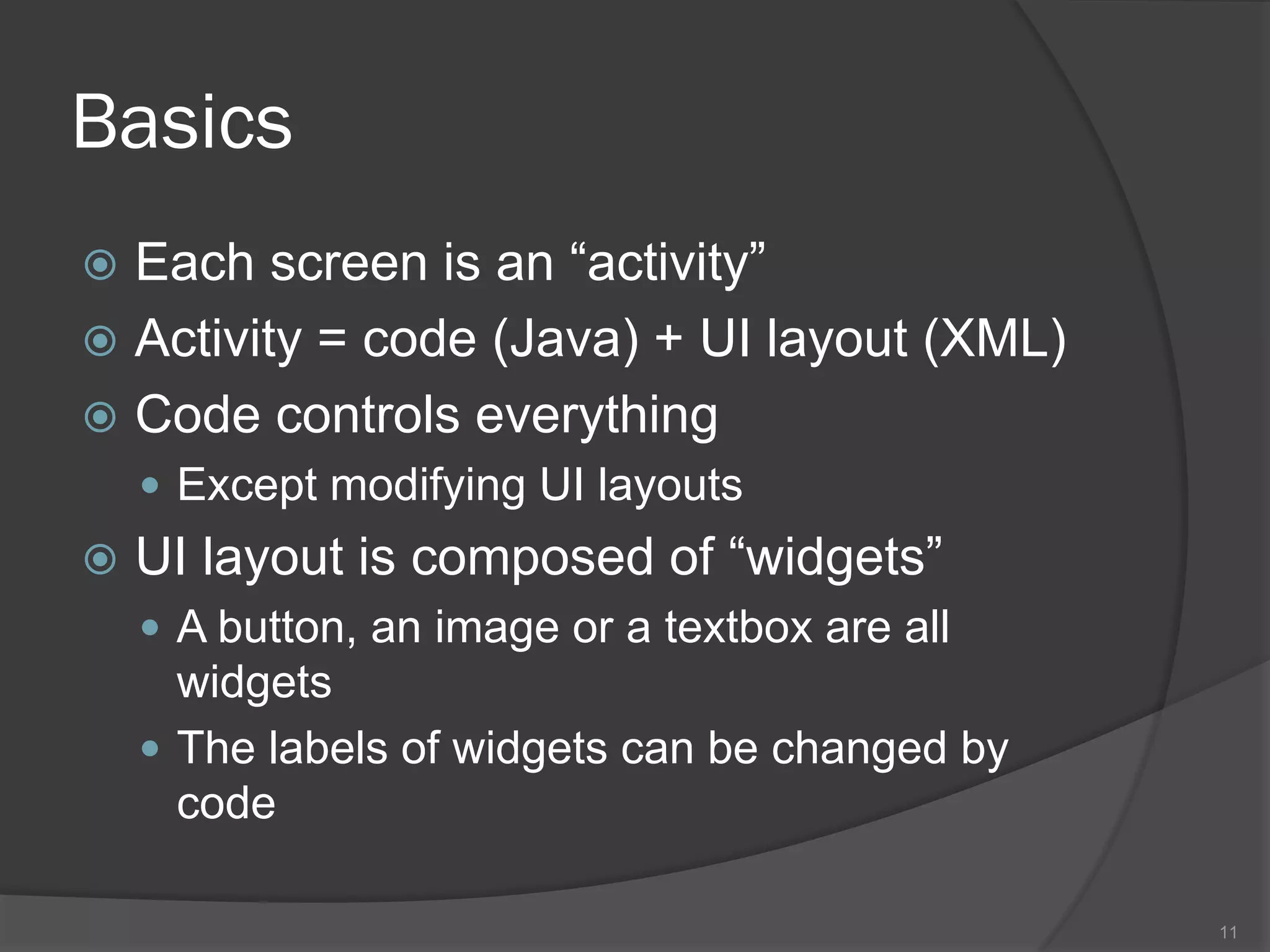 Basics
 Each screen is an “activity”
 Activity = code (Java) + UI layout (XML)
 Code controls everything
     Except modifying UI layouts
   UI layout is composed of “widgets”
     A button, an image or a textbox are all
      widgets
     The labels of widgets can be changed by
      code

                                                11
 