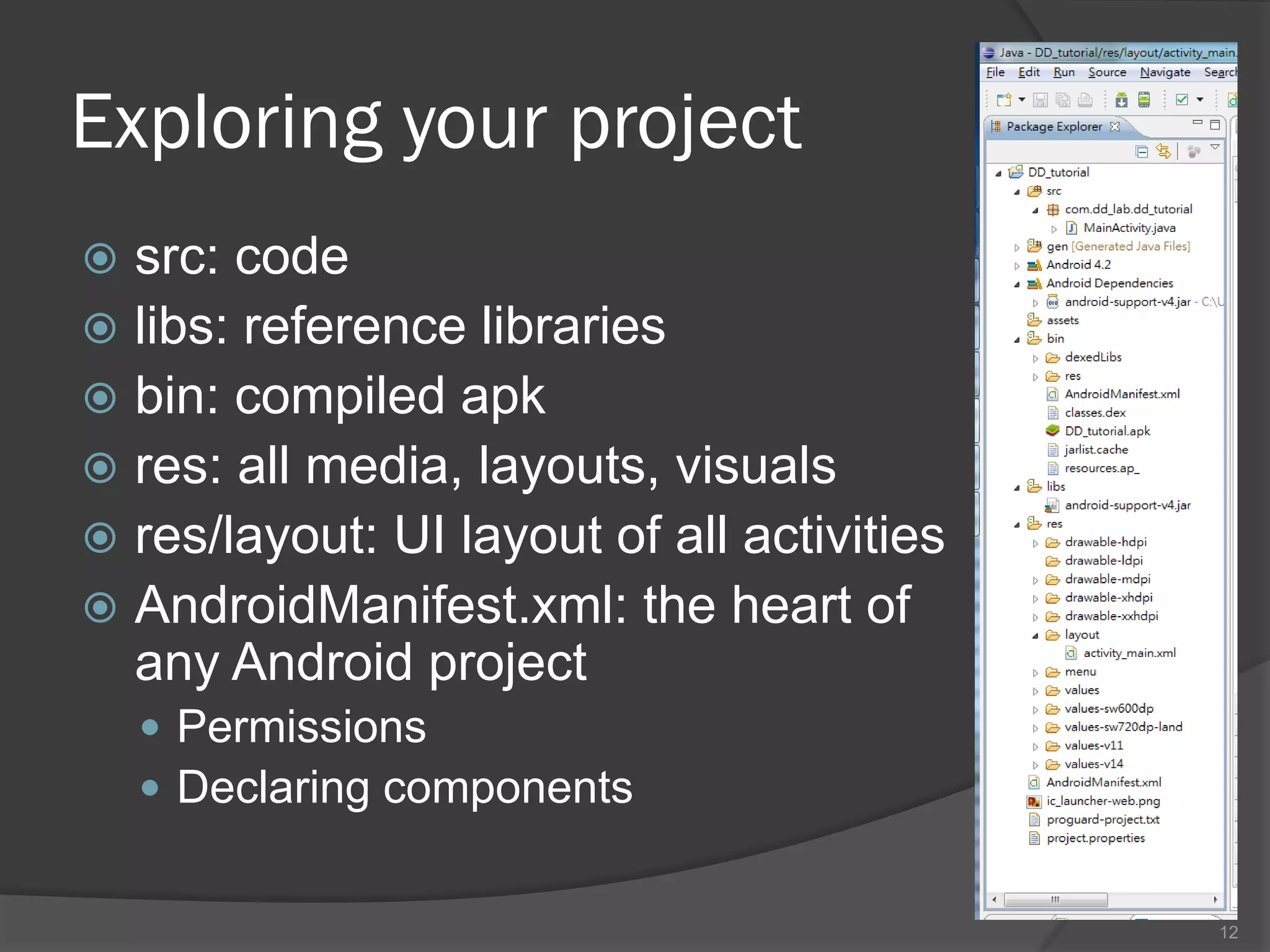 Exploring your project
 src: code
 libs: reference libraries
 bin: compiled apk
 res: all media, layouts, visuals
 res/layout: UI layout of all activities
 AndroidManifest.xml: the heart of
  any Android project
     Permissions
     Declaring components


                                            12
 