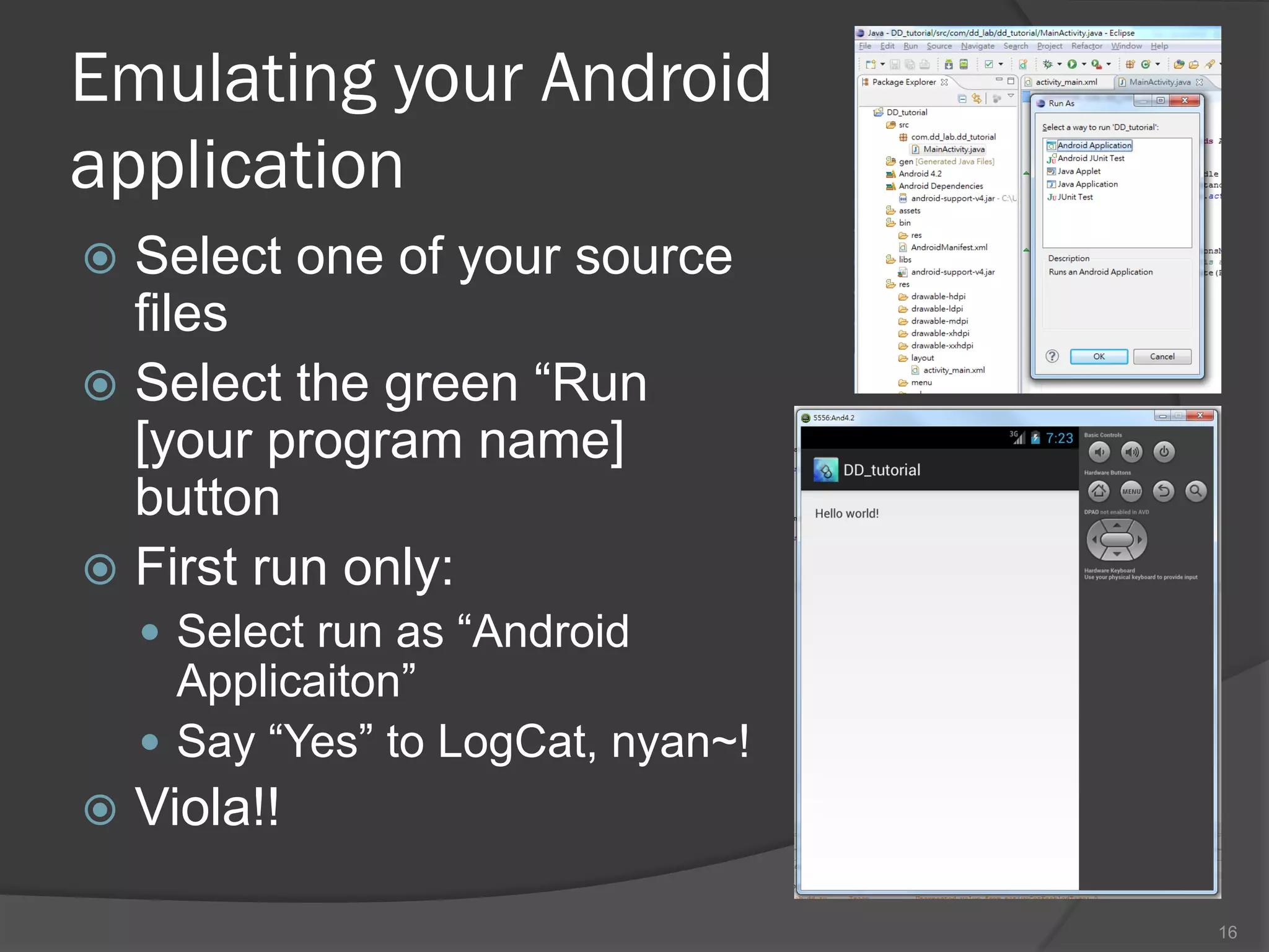 Emulating your Android
application
 Select one of your source
  files
 Select the green “Run
  [your program name]
  button
 First run only:
     Select run as “Android
      Applicaiton”
     Say “Yes” to LogCat, nyan~!
   Viola!!

                                    16
 