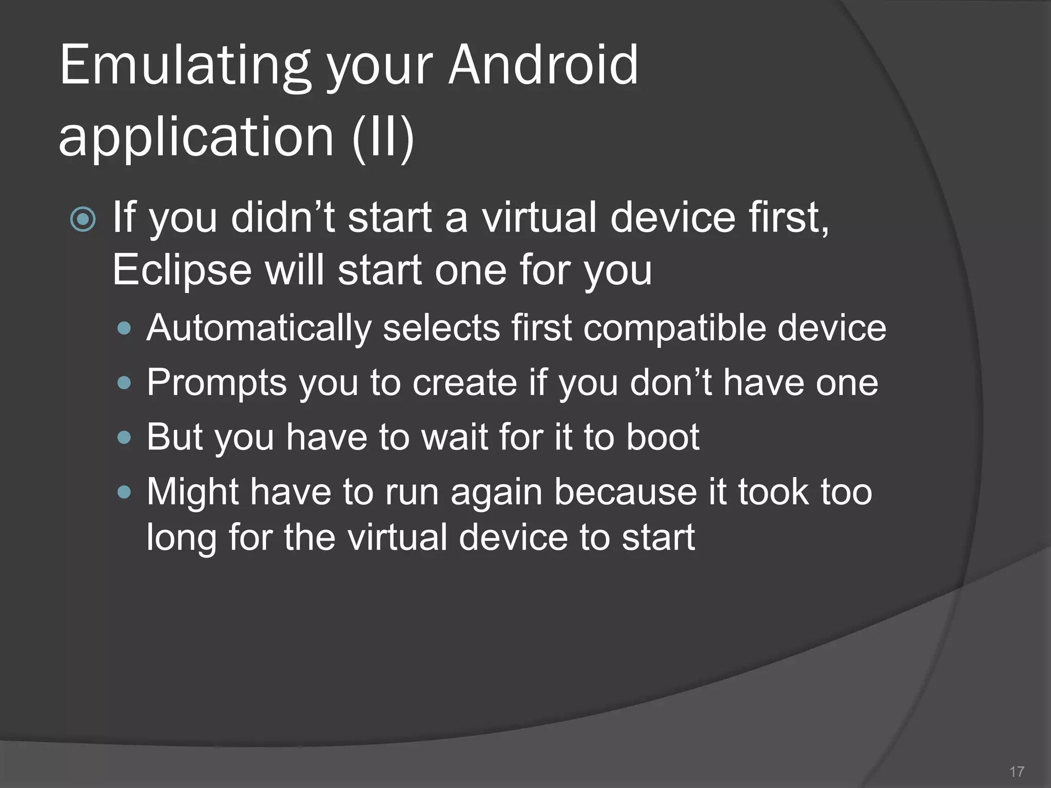 Emulating your Android
application (II)
   If you didn’t start a virtual device first,
    Eclipse will start one for you
     Automatically selects first compatible device
     Prompts you to create if you don’t have one
     But you have to wait for it to boot
     Might have to run again because it took too
      long for the virtual device to start




                                                      17
 