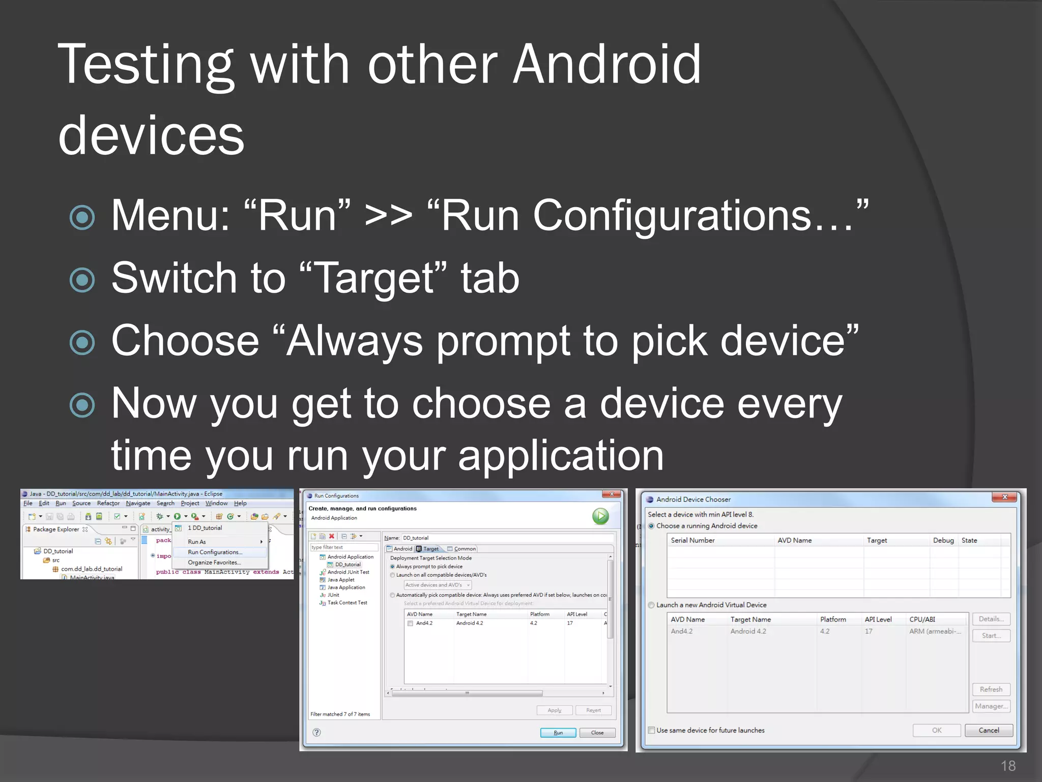 Testing with other Android
devices
 Menu: “Run” >> “Run Configurations…”
 Switch to “Target” tab
 Choose “Always prompt to pick device”
 Now you get to choose a device every
  time you run your application




                                          18
 
