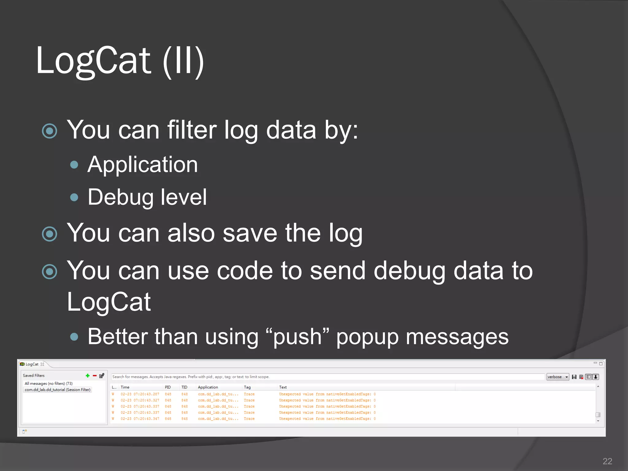LogCat (II)
   You can filter log data by:
     Application
     Debug level
 You can also save the log
 You can use code to send debug data to
  LogCat
     Better than using “push” popup messages




                                                22
 