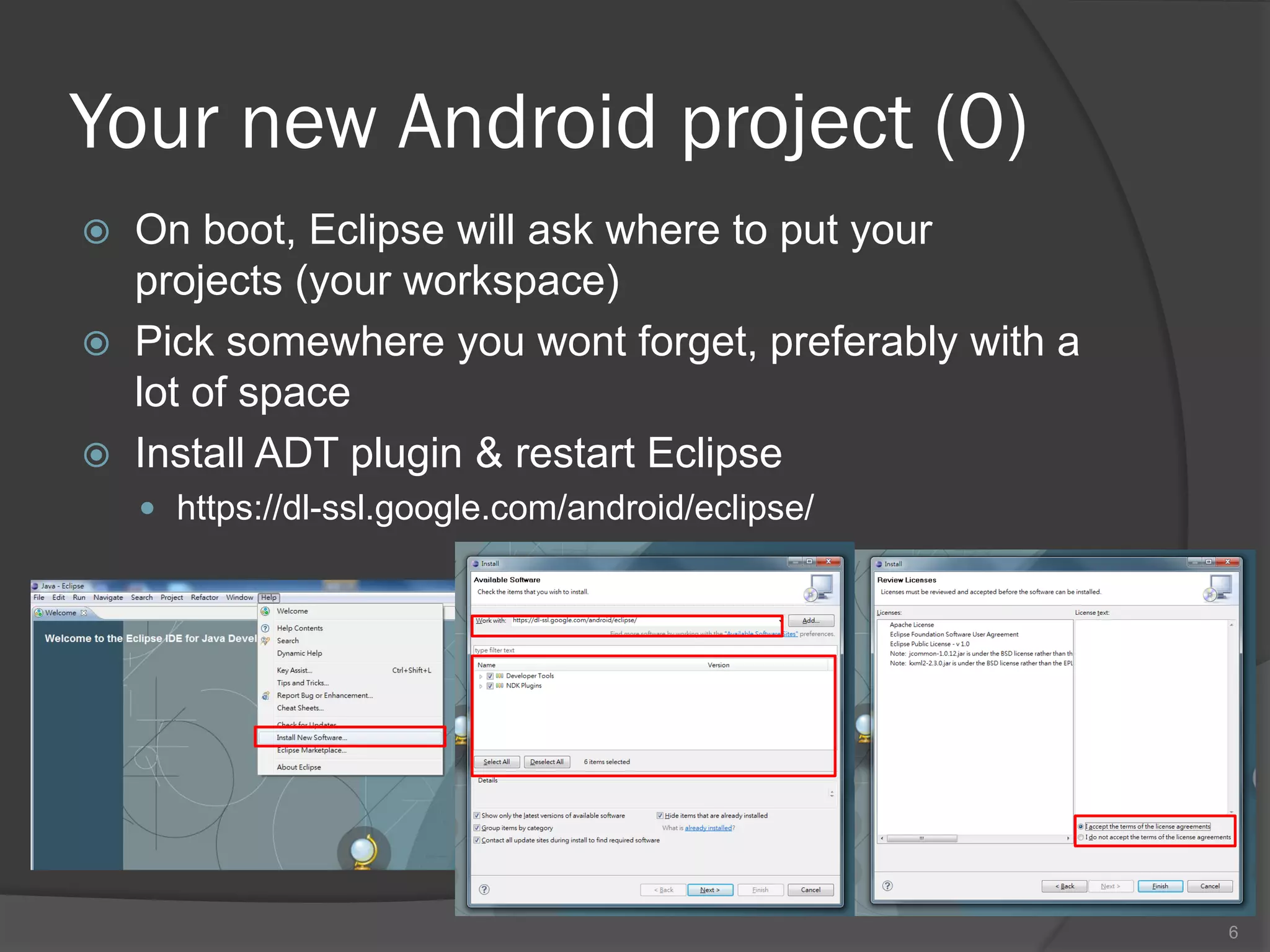 Your new Android project (0)
   On boot, Eclipse will ask where to put your
    projects (your workspace)
   Pick somewhere you wont forget, preferably with a
    lot of space
   Install ADT plugin & restart Eclipse
     https://dl-ssl.google.com/android/eclipse/




                                                        6
 
