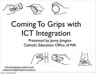 Coming To Grips with
                   ICT Integration
                              Presented by Jenny Jongste
                            Catholic Education Ofﬁce of WA




     www.jennyjongste.wetpaint.com
   jongste.jenny@cathednet.wa.edu.au
Monday, 21 September 2009                                    1
 