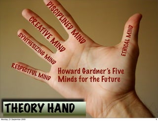 DI
                                           SC
                                               IP
                                                  LIN
                            CR
                              EA




                                                                          IND
                                                    ED
                 SY
                                TI



                                                        M




                                                                       AL M
                    N   TH           VE



                                                         IN
                             ES
                                           M


                                                           D
                               IZ




                                                                     ETH IC
                                    IN
                                      GM       IN
                                           IN     D
                                              D
          R ES
                  P ECT
                            FUL
                                    M IN
                                                  Howard Gardner’s Five
                                           D      Minds for the Future



   THEORY HAND
Monday, 21 September 2009                                                       4
 