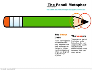 The Pencil Metaphor
                            Adapted from:
                            http://www.teachers.ash.org.au/lindy/pencil/pencil.htm




                                       The Sharp
                                                              The Leaders
                                       Ones
                                                             These people are the
                                       These are the people first to take on the
                                       who see what the      technology, the early
                                       early adopters have   adopters who usually
                                       done, willingly grab  document and
                                       the best of it, learn enthusiastically share
                                       from the mistakes of what they have tried,
                                       others and do great   warts and all.
                                       stuff with their
                                       students.




Monday, 21 September 2009                                                             2
 