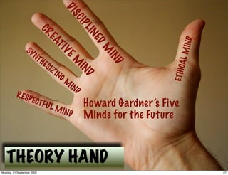 DI
                                           SC
                                               IP
                                                  LIN
                            CR
                              EA




                                                                          IND
                                                    ED
                 SY
                                TI



                                                        M




                                                                       AL M
                    N   TH           VE



                                                         IN
                             ES
                                           M


                                                           D
                               IZ




                                                                     ETH IC
                                    IN
                                      GM       IN
                                           IN     D
                                              D
          R ES
                  P ECT
                            FUL
                                    M IN
                                                  Howard Gardner’s Five
                                           D      Minds for the Future



   THEORY HAND
Monday, 21 September 2009                                                       27
 