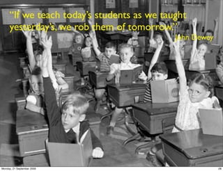 “If we teach today’s students as we taught
     yesterday’s, we rob them of tomorrow.”
                                            John Dewey




Monday, 21 September 2009                                28
 