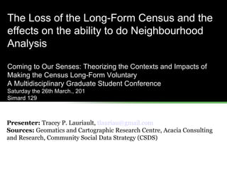 The Loss of the Long-Form Census and the effects on the ability to do Neighbourhood Analysis Coming to Our Senses: Theorizing the Contexts and Impacts of Making the Census Long-Form Voluntary  A Multidisciplinary Graduate Student Conference Saturday the 26th March., 201 Simard 129 Presenter:  Tracey P. Lauriault,  [email_address]   Sources:  Geomatics and Cartographic Research Centre, Acacia Consulting and Research, Community Social Data Strategy (CSDS) 