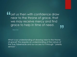 “
”
Let us then with confidence draw
near to the throne of grace, that
we may receive mercy and find
grace to help in time of need.
HEB 4:16
What is our understanding of drawing near to the throne
of grace? This requires an understanding of the nature of
the True Tabernacle and our access to it through ‘’priestly
service’’.
 