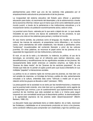 planteamientos para inferir que uno de los sectores más golpeados por el
empobrecimiento estructural es precisamente el de los jóvenes.
La incapacidad del sistema educativo del Estado para ofrecer y garantizar
educación para todos, el crecimiento del desempleo y de la sobrevivencia a través
de la economía informal, indican que el marco que sirvió como delimitación para el
mundo juvenil, a través de la pertenencia a las instituciones educativas y a la
incorporación tardía a la población económicamente activa, está en crisis.
La juventud como futuro, valorada por lo que será o dejará de ser. Lo que resulta
indudable es que vivimos una época de aceleración de los procesos, lo que
provoca una crisis en los sistemas para pensar y nombrar el mundo.
En ese mismo sentido, las prácticas como el lenguaje, los rituales de consumo
cultural, las marcas de vestuario, al presentarse como diferentes y, en muchos
casos, como atentatorias del orden establecido, han llevado a plantearlas como
"evidencias" incuestionables del contenido liberador a priori de las culturas
juveniles. En otras palabras, se reconoce el papel activo de los jóvenes en su
capacidad de negociación con las instituciones y estructuras.
El rock, el uso de la radio y la televisión, la violencia, la política, el uso de la
tecnología, se convierten aquí en el referente para rastrear relaciones, usos,
decodificaciones y recodificaciones de los significados sociales en los jóvenes. No
necesariamente debe existir entonces un colectivo empírico, se habla de los
"jóvenes de clase media", de los "jóvenes de los sectores populares", Es una
mirada que trata de no perder al sujeto juvenil pero que busca entenderlo en sus
múltiples "papeles" e interacciones sociales.
La política no es un sistema rígido de normas para los jóvenes, es más bien una
red variable de creencias, un bricolaje de formas y estilos de vida, estrechamente
vinculado a la cultura, entendida ésta como "vehículo o medio por el que la
relación entre los grupos es llevada a cabo" (Jameson, 1993).
La preocupación de la sociedad no es tanto por las transformaciones y trastornos
que la juventud está viviendo, sino más bien por su participación como agente de
la inseguridad que vivimos y por el cuestionamiento que explosivamente hace la
juventud de las mentiras que esta sociedad se mete a sí misma para seguir
creyendo en una normalidad social que el descontento político, la desmoralización
y la agresividad expresiva de los jóvenes están desenmascarando" (Martín
Barbero, 1998; 23).
La discusión hasta aquí planteada tiene un doble objetivo: de un lado, reconocer
las fortalezas y debilidades en el conocimiento producido en torno a los jóvenes,
como condición reflexiva para comprender con creatividad y rigor los cambios que,
 