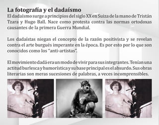 La fotografía y el dadaísmo
EldadaísmosurgeaprincipiosdelsigloXXenSuizadelamanodeTristán
Tzara y Hugo Ball. Nace como protesta contra las normas ortodoxas
causantes de la primera Guerra Mundial.
Los dadaístas niegan el concepto de la razón positivista y se revelan
contra el arte burgués imperante en la época. Es por esto por lo que son
conocidos como los “anti-artistas”.
Elmovimientodadáeraunmododevivirparasusintegrantes.Teníanuna
actitudburlescayhumorísticaysubaseprincipaleselabsurdo.Susobras
literarias son meras sucesiones de palabras, a veces incomprensibles.
 