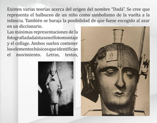 Existen varias teorías acerca del origen del nombre “Dadá”. Se cree que
representa el balbuceo de un niño como simbolismo de la vuelta a la
infancia. También se baraja la posibilidad de que fuese escogido al azar
en un diccionario.
Las máximas representaciones de la
fotografíadadaístasonelfotomontaje
y el collage. Ambos suelen contener
loselementosbásicosqueidentifican
el movimiento. Letras, textos,
 