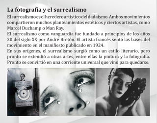 La fotografía y el surrealismo
Elsurrealismoeselherederoartísticodeldadaísmo.Ambosmovimientos
compartieron muchos planteamientos estéticos y ciertos artistas, como
Marcel Duchamp o Man Ray.
El surrealismo como vanguardia fue fundado a principios de los años
20 del siglo XX por André Bretón. El artista francés sentó las bases del
movimiento en el manifiesto publicado en 1924.
En sus orígenes, el surrealismo surgió como un estilo literario, pero
pronto se extendió a otras artes, entre ellas la pintura y la fotografía.
Pronto se convirtió en una corriente universal que vino para quedarse.
 