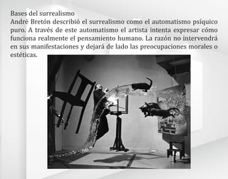 Bases del surrealismo
André Bretón describió el surrealismo como el automatismo psíquico
puro. A través de este automatismo el artista intenta expresar cómo
funciona realmente el pensamiento humano. La razón no intervendrá
en sus manifestaciones y dejará de lado las preocupaciones morales o
estéticas.
 