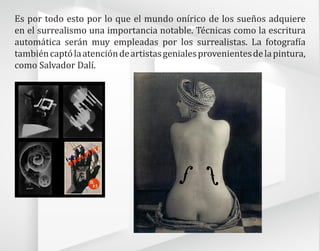 Es por todo esto por lo que el mundo onírico de los sueños adquiere
en el surrealismo una importancia notable. Técnicas como la escritura
automática serán muy empleadas por los surrealistas. La fotografía
tambiéncaptólaatencióndeartistasgenialesprovenientesdelapintura,
como Salvador Dalí.
 