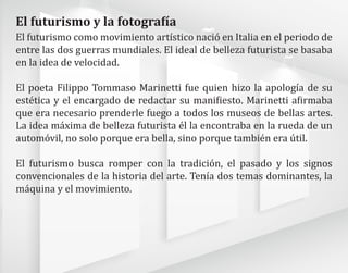 El futurismo como movimiento artístico nació en Italia en el periodo de
entre las dos guerras mundiales. El ideal de belleza futurista se basaba
en la idea de velocidad.
El poeta Filippo Tommaso Marinetti fue quien hizo la apología de su
estética y el encargado de redactar su manifiesto. Marinetti afirmaba
que era necesario prenderle fuego a todos los museos de bellas artes.
La idea máxima de belleza futurista él la encontraba en la rueda de un
automóvil, no solo porque era bella, sino porque también era útil.
El futurismo busca romper con la tradición, el pasado y los signos
convencionales de la historia del arte. Tenía dos temas dominantes, la
máquina y el movimiento.
El futurismo y la fotografía
 