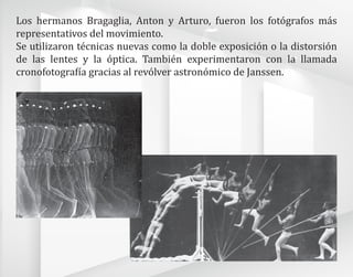 Los hermanos Bragaglia, Anton y Arturo, fueron los fotógrafos más
representativos del movimiento.
Se utilizaron técnicas nuevas como la doble exposición o la distorsión
de las lentes y la óptica. También experimentaron con la llamada
cronofotografía gracias al revólver astronómico de Janssen.
 