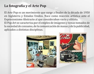 La fotografía y el Arte Pop
El Arte Pop es un movimiento que surge a finales de la década de 1950
en Inglaterra y Estados Unidos. Nace como reacción artística ante el
Expresionismo Abstracto al que consideraban vacío y elitista.
El Pop Art se caracteriza por el empleo de imágenes y temas tomados de
la sociedad de consumo, de la comunicación de masas y de la publicidad,
aplicados a distintas disciplinas.
 