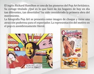 El inglés Richard Hamilton es uno de los pioneros del Pop Art británico.
Su collage titulado ¿Qué es lo que hace de los hogares de hoy en día
tan diferentes, tan divertidos? ha sido considerado la primera obra del
movimiento.
La fotografía Pop Art se presenta como imagen de choque y tiene una
atracción poderosa para el espectador. La representación del motivo en
el pop es asombrosamente literal.
 