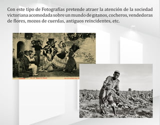 Con este tipo de Fotografías pretende atraer la atención de la sociedad
victorianaacomodadasobreunmundodegitanos,cocheros,vendedoras
de flores, mozos de cuerdas, antiguos reincidentes, etc.
 