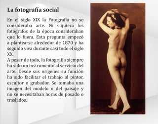 En el siglo XIX la Fotografía no se
consideraba arte. Ni siquiera los
fotógrafos de la época consideraban
que lo fuera. Esta pregunta empezó
a plantearse alrededor de 1870 y ha
seguido viva durante casi todo el siglo
XX.
A pesar de todo, la fotografía siempre
ha sido un instrumento al servicio del
arte. Desde sus orígenes su función
ha sido facilitar el trabajo al pintor,
escultor o grabador. Se tomaba una
imagen del modelo o del paisaje y
no se necesitaban horas de posado o
traslados.
La fotografía social
 