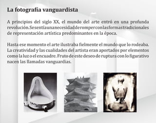 A principios del siglo XX, el mundo del arte entró en una profunda
revolución.Sesentíaunanecesidadderomperconlasformastradicionales
de representación artística predominantes en la época.
Hasta ese momento el arte ilustraba fielmente el mundo que lo rodeaba.
La creatividad y las cualidades del artista eran aportados por elementos
comolaluzoelencuadre.Frutodeestedeseoderupturaconlofigurativo
nacen las llamadas vanguardias.
La fotografía vanguardista
 