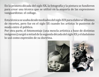En la primera década del siglo XX, la fotografía y la pintura se fundieron
para crear una técnica que se utilizó en la mayoría de las expresiones
vanguardistas: el collage.
EstatécnicaseusabadesdemediadosdelsigloXIXparaelaborarálbumes
de recortes, pero fue en el siglo XX cuando los artistas lo pusieron de
moda entre el público.
Por otra parte, el fotomontaje (una mezcla artística a base de distintas
imágenes)surgióamitaddelasegundadécadadelsigloXXyeldadaísmo
lo usó como expresión de su doctrina.
 