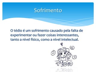 Sofrimento


O tédio é um sofrimento causado pela falta de
experimentar ou fazer coisas interessantes,
tanto a nível físico, como a nível intelectual.
 