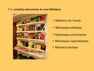 1.1. Localitza documents en una biblioteca Biblioteca de l’escola Biblioteques públiques Biblioteques universitàries Biblioteques especialitzades Biblioteca Nacional 
