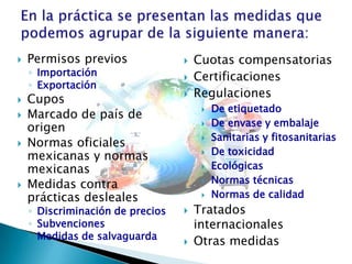 

Permisos previos
◦ Importación
◦ Exportación







Cupos
Marcado de país de
origen
Normas oficiales
mexicanas y normas
mexicanas
Medidas contra
prácticas desleales

◦ Discriminación de precios
◦ Subvenciones
◦ Medidas de salvaguarda






Cuotas compensatorias
Certificaciones
Regulaciones













De etiquetado
De envase y embalaje
Sanitarias y fitosanitarias
De toxicidad
Ecológicas
Normas técnicas
Normas de calidad

Tratados
internacionales
Otras medidas

 