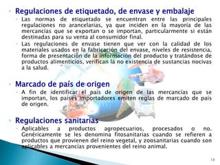 ◦ Regulaciones de etiquetado, de envase y embalaje

◦ Las normas de etiquetado se encuentran entre las principales
regulaciones no arancelarias, ya que inciden en la mayoría de las
mercancías que se exportan o se importan, particularmente si están
destinadas para su venta al consumidor final.
◦ Las regulaciones de envase tienen que ver con la calidad de los
materiales usados en la fabricación del envase, niveles de resistencia,
forma de presentación de la información del producto y tratándose de
productos alimenticios, verifican la no existencia de sustancias nocivas
a la salud.

◦ Marcado de país de origen

◦ A fin de identificar el país de origen de las mercancías que se
importan, los países importadores emiten reglas de marcado de país
de origen.

◦ Regulaciones sanitarias

◦ Aplicables
a
productos
agropecuarios,
procesados
o
no.
Genéricamente se les denomina fitosanitarias cuando se refieren a
productos que provienen del reino vegetal, y zoosanitarias cuando son
aplicables a mercancías provenientes del reino animal.
13

 
