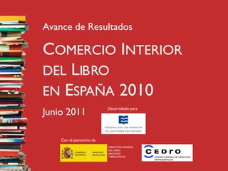 Avance de Resultados

COMERCIO INTERIOR
DEL LIBRO
EN ESPAÑA 2010
Junio 2011                 Desarrollado para




    Con el patrocinio de
                           DIRECCIÓN GENERAL
                           DEL LIBRO,
                           ARCHIVOS
                           Y BIBLIOTECAS
 